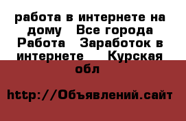 работа в интернете на дому - Все города Работа » Заработок в интернете   . Курская обл.